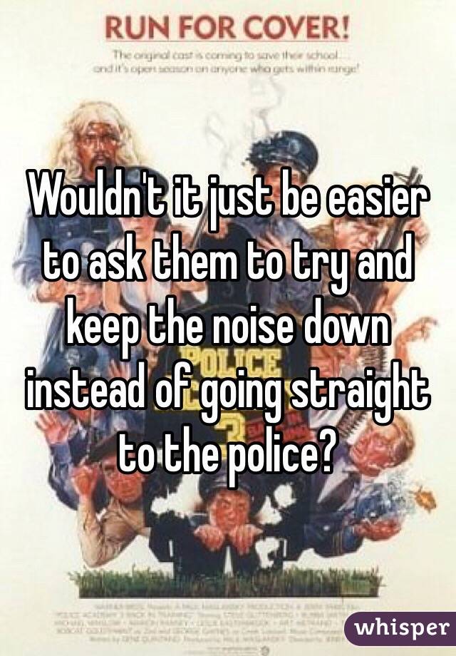 Wouldn't it just be easier to ask them to try and keep the noise down instead of going straight to the police?