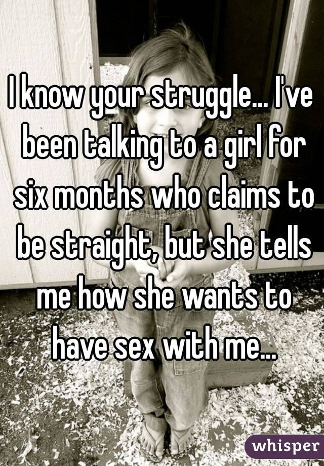 I know your struggle... I've been talking to a girl for six months who claims to be straight, but she tells me how she wants to have sex with me...