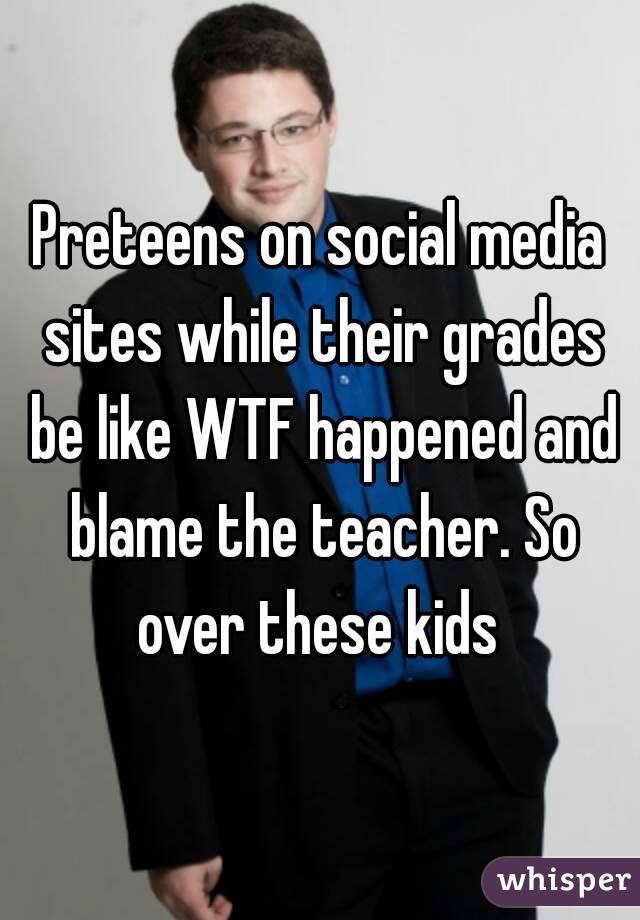 Preteens on social media sites while their grades be like WTF happened and blame the teacher. So over these kids 