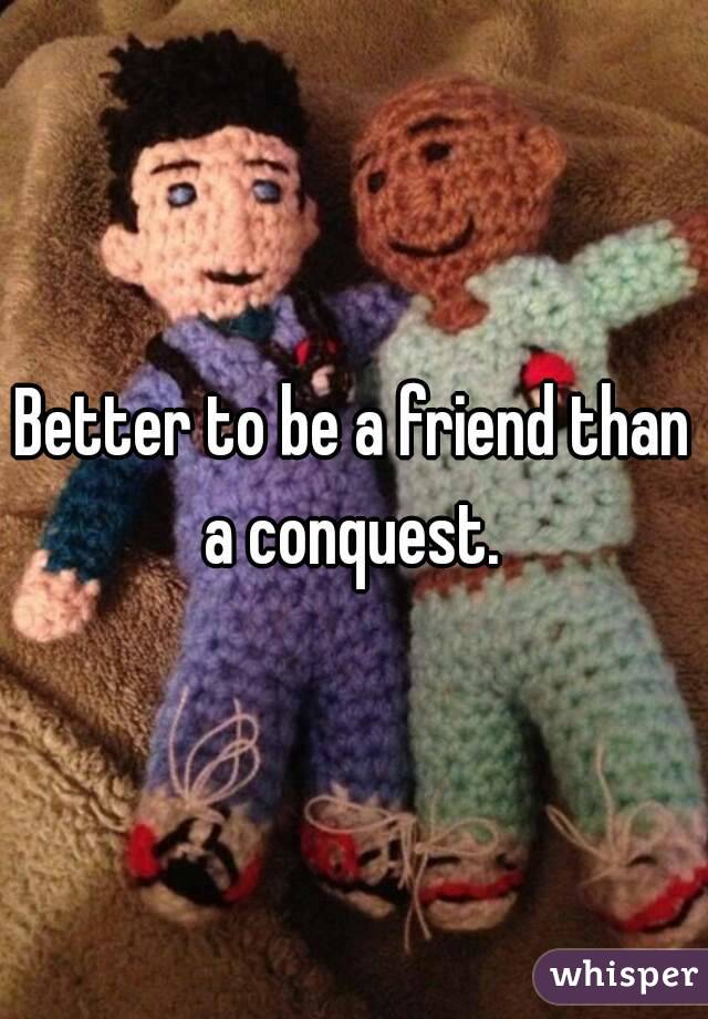 Better to be a friend than a conquest. 