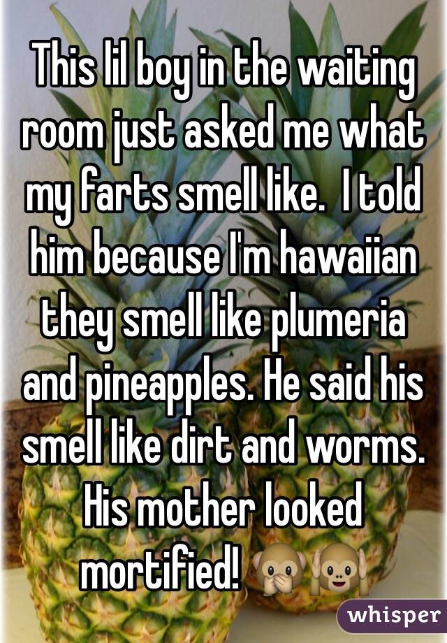 This lil boy in the waiting room just asked me what my farts smell like.  I told him because I'm hawaiian they smell like plumeria and pineapples. He said his smell like dirt and worms.  His mother looked mortified! 🙊🙉