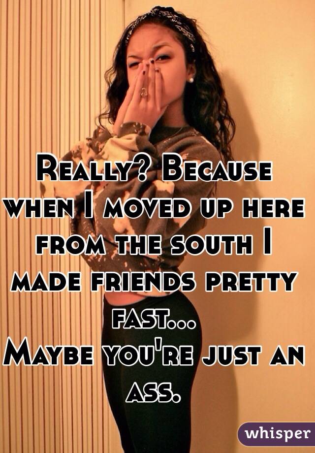 Really? Because when I moved up here from the south I made friends pretty fast... 
Maybe you're just an ass. 