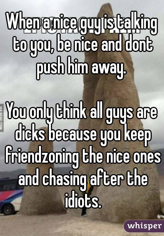 When a nice guy is talking to you, be nice and dont push him away. 

You only think all guys are dicks because you keep friendzoning the nice ones and chasing after the idiots.