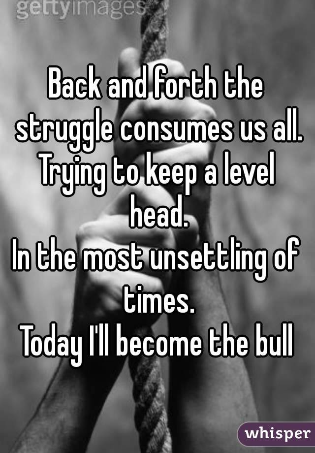 Back and forth the struggle consumes us all.
Trying to keep a level head.
In the most unsettling of times.
Today I'll become the bull