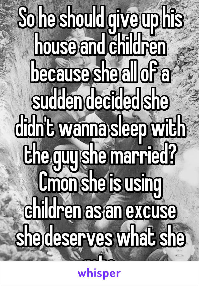 So he should give up his house and children because she all of a sudden decided she didn't wanna sleep with the guy she married? Cmon she is using children as an excuse she deserves what she gets.