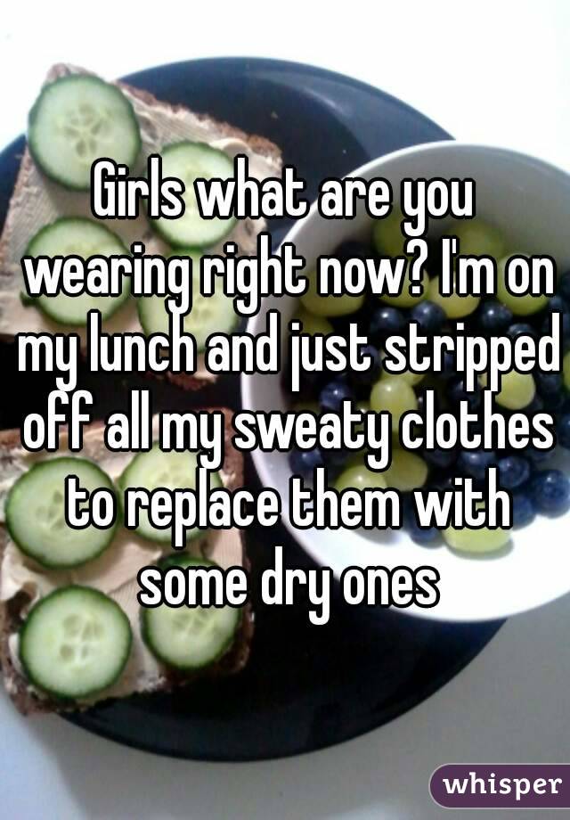 Girls what are you wearing right now? I'm on my lunch and just stripped off all my sweaty clothes to replace them with some dry ones