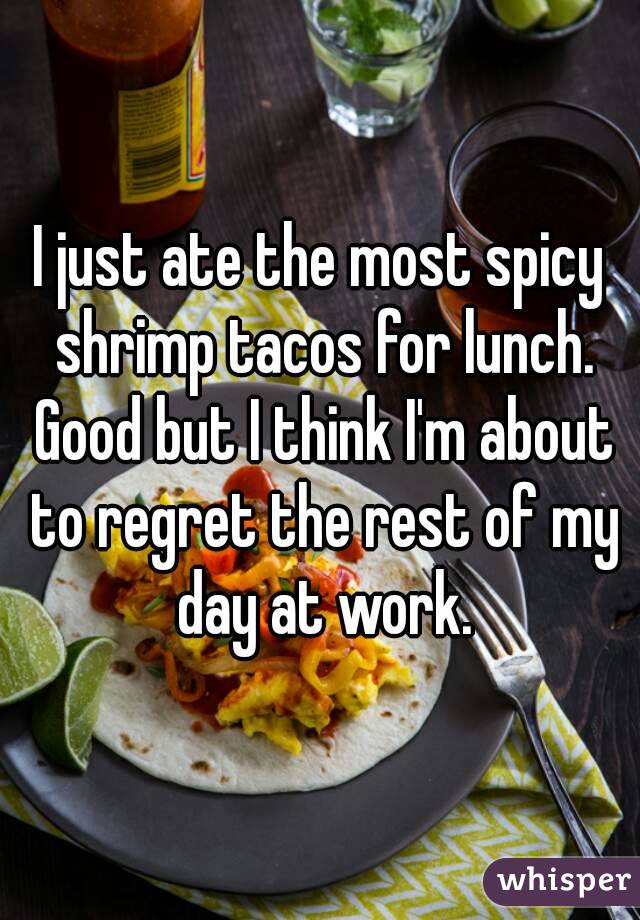 I just ate the most spicy shrimp tacos for lunch. Good but I think I'm about to regret the rest of my day at work.