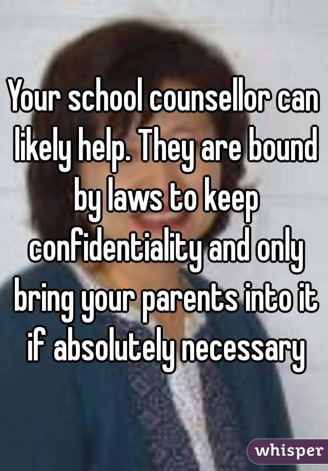 Your school counsellor can likely help. They are bound by laws to keep confidentiality and only bring your parents into it if absolutely necessary
