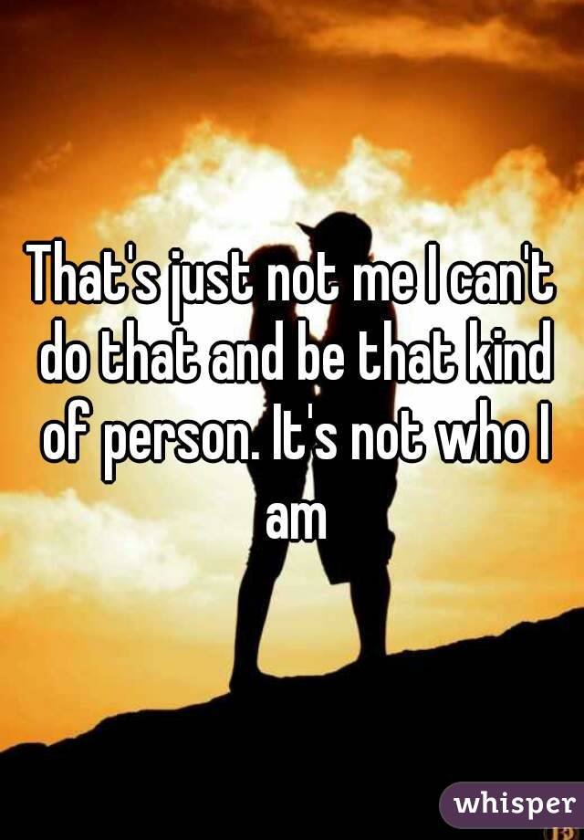 That's just not me I can't do that and be that kind of person. It's not who I am