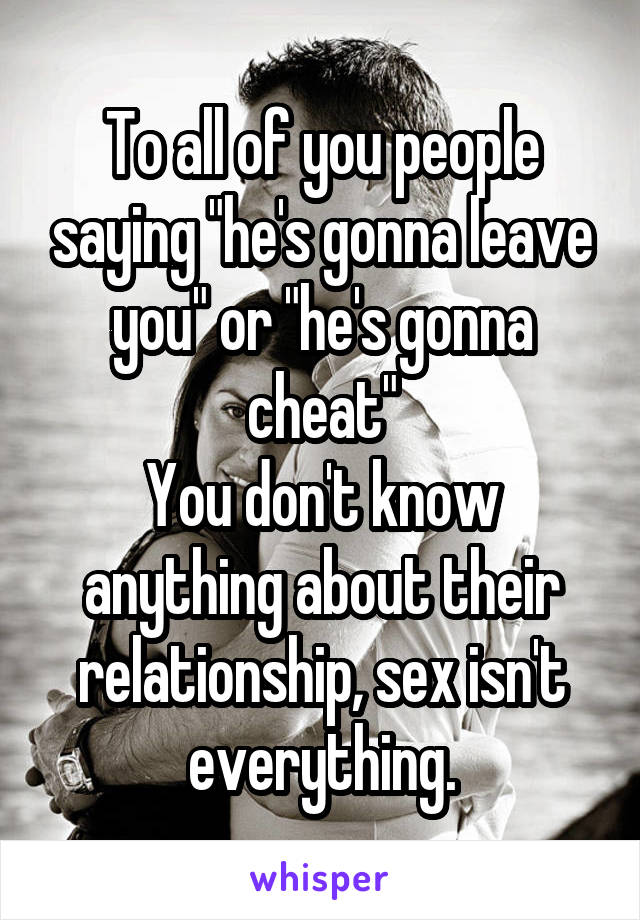 To all of you people saying "he's gonna leave you" or "he's gonna cheat"
You don't know anything about their relationship, sex isn't everything.