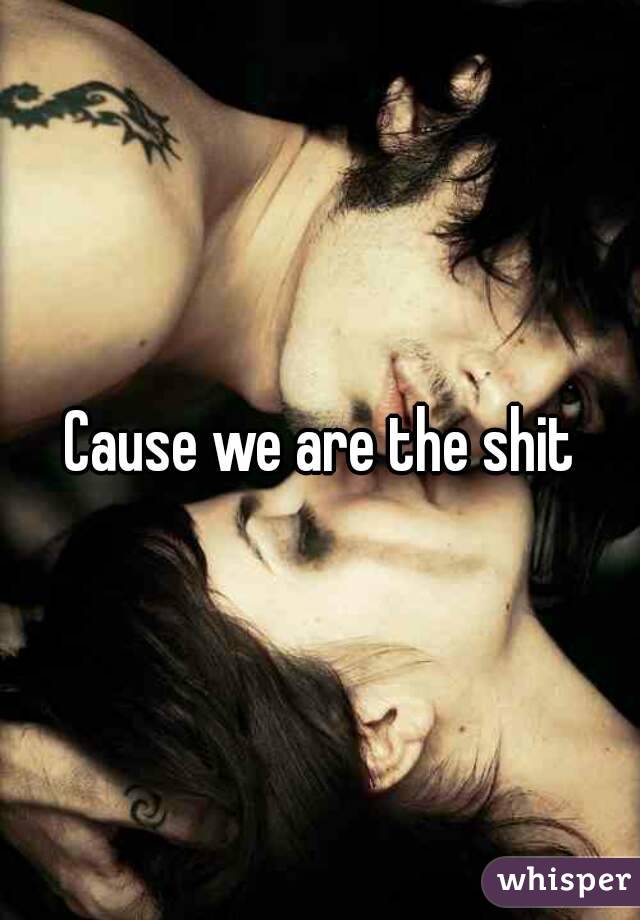 Cause we are the shit