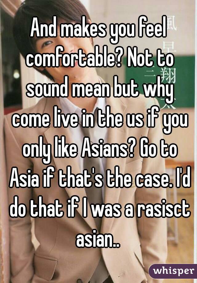 And makes you feel comfortable? Not to sound mean but why come live in the us if you only like Asians? Go to Asia if that's the case. I'd do that if I was a rasisct asian.. 