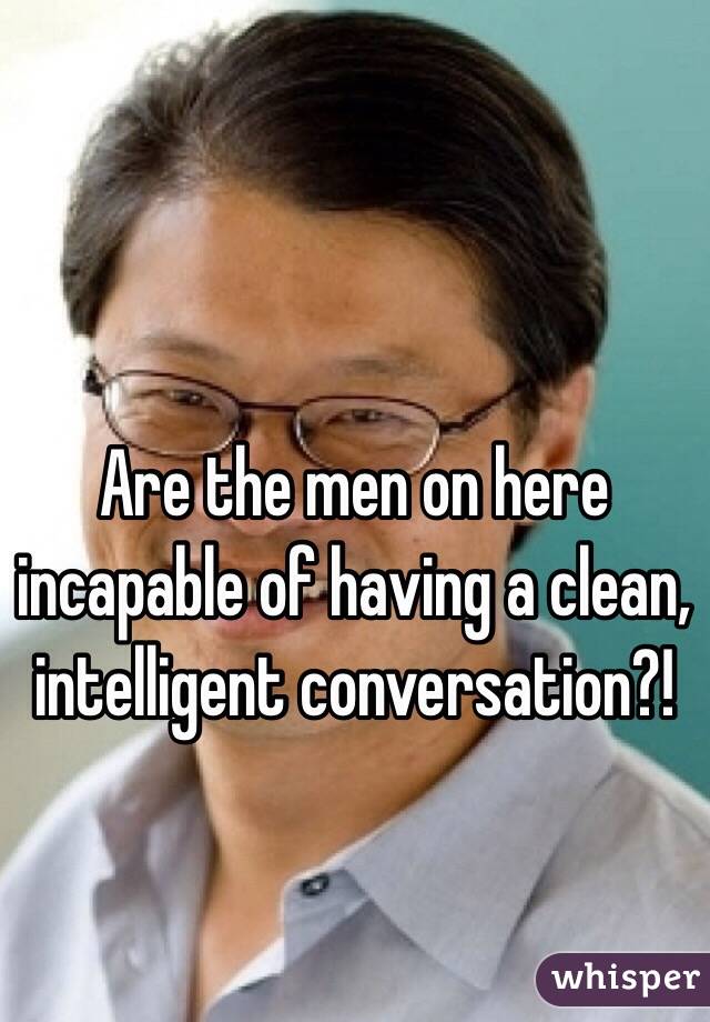 Are the men on here incapable of having a clean, intelligent conversation?!