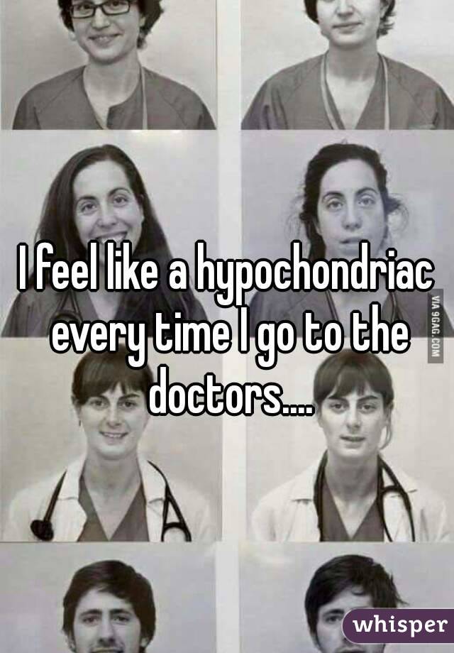 I feel like a hypochondriac every time I go to the doctors....