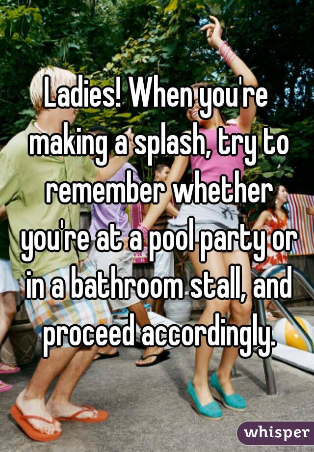 Ladies! When you're making a splash, try to remember whether you're at a pool party or in a bathroom stall, and proceed accordingly.