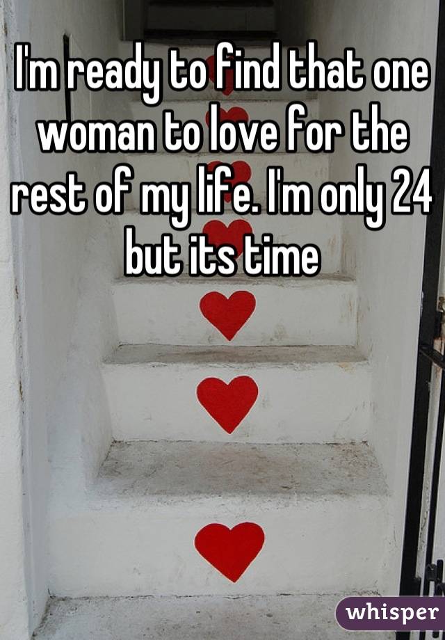 I'm ready to find that one woman to love for the rest of my life. I'm only 24 but its time