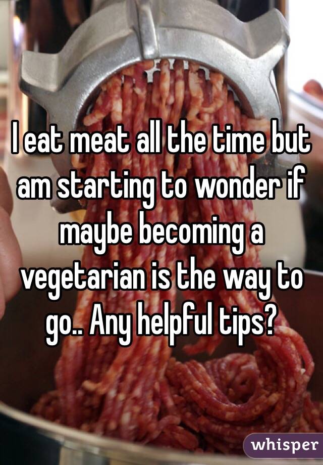 I eat meat all the time but am starting to wonder if maybe becoming a vegetarian is the way to go.. Any helpful tips?

