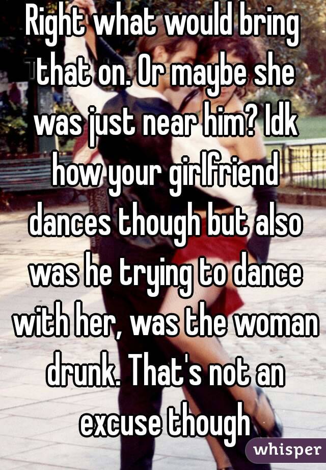 Right what would bring that on. Or maybe she was just near him? Idk how your girlfriend dances though but also was he trying to dance with her, was the woman drunk. That's not an excuse though