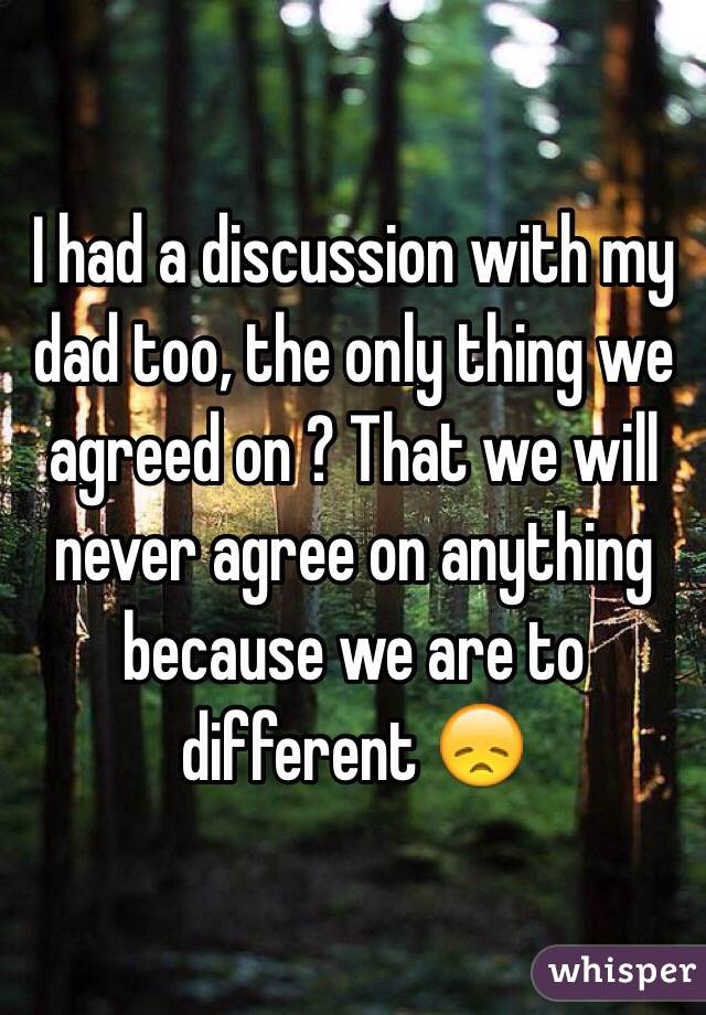 I had a discussion with my dad too, the only thing we agreed on ? That we will never agree on anything because we are to different 😞
