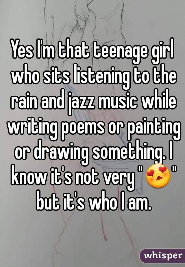 Yes I'm that teenage girl who sits listening to the rain and jazz music while writing poems or painting or drawing something. I know it's not very "😍" but it's who I am.