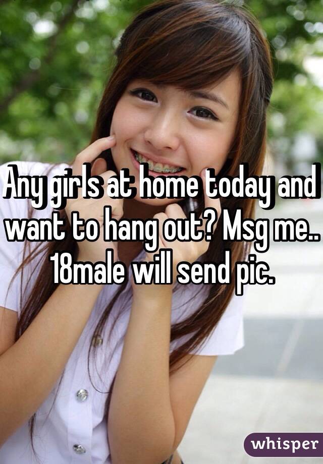 Any girls at home today and want to hang out? Msg me.. 18male will send pic.