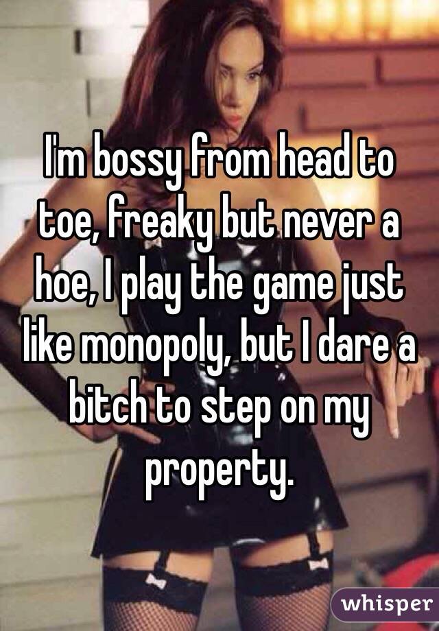 I'm bossy from head to toe, freaky but never a hoe, I play the game just like monopoly, but I dare a bitch to step on my property. 