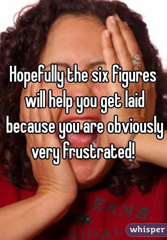 Hopefully the six figures will help you get laid because you are obviously very frustrated! 
