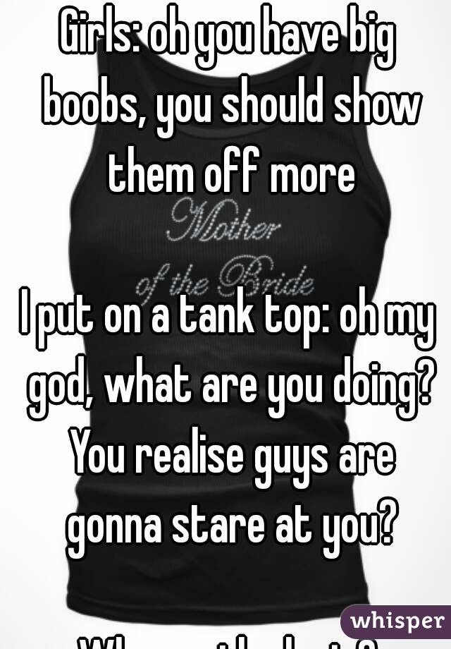 Girls: oh you have big boobs, you should show them off more

I put on a tank top: oh my god, what are you doing? You realise guys are gonna stare at you?

Wheres the logic?