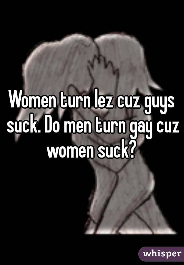 Women turn lez cuz guys suck. Do men turn gay cuz women suck? 