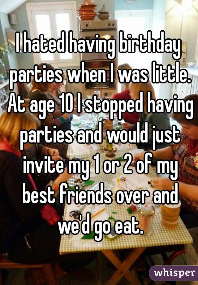 I hated having birthday parties when I was little. At age 10 I stopped having parties and would just invite my 1 or 2 of my best friends over and we'd go eat.