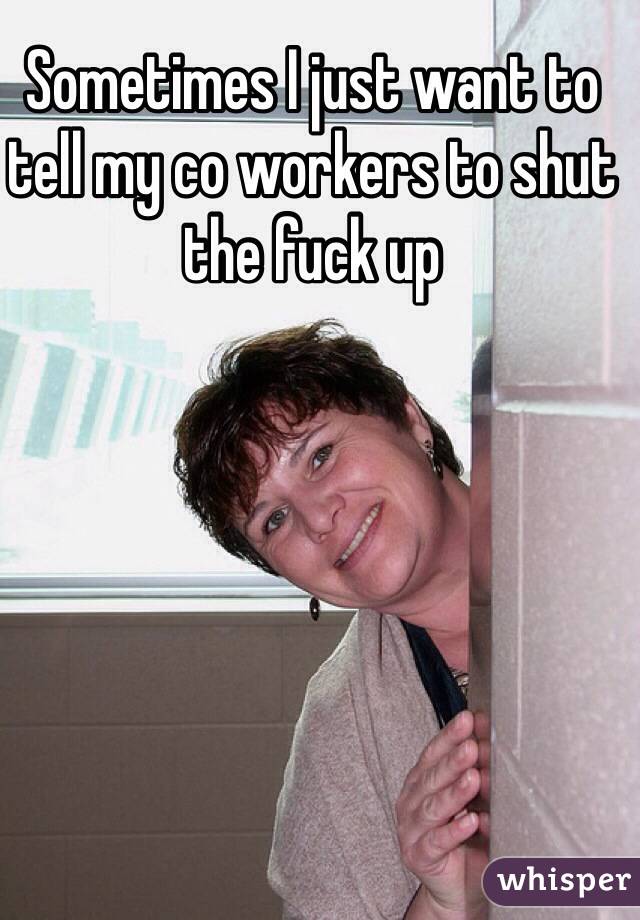 Sometimes I just want to tell my co workers to shut the fuck up 