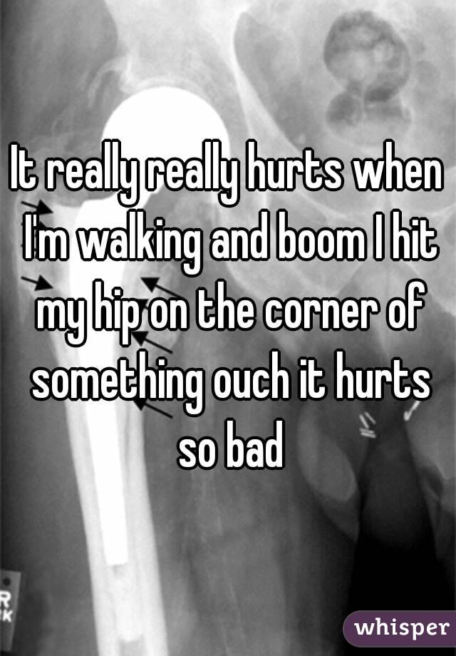 It really really hurts when I'm walking and boom I hit my hip on the corner of something ouch it hurts so bad
