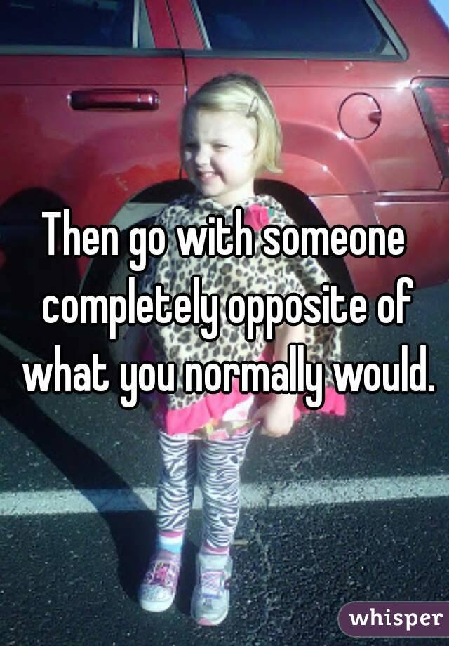 Then go with someone completely opposite of what you normally would.