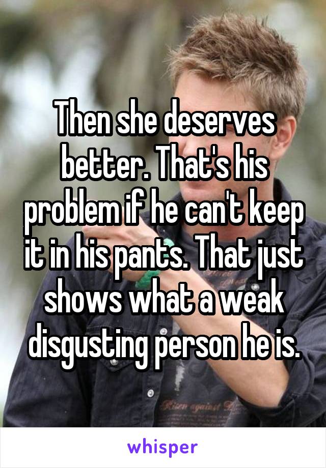 Then she deserves better. That's his problem if he can't keep it in his pants. That just shows what a weak disgusting person he is.