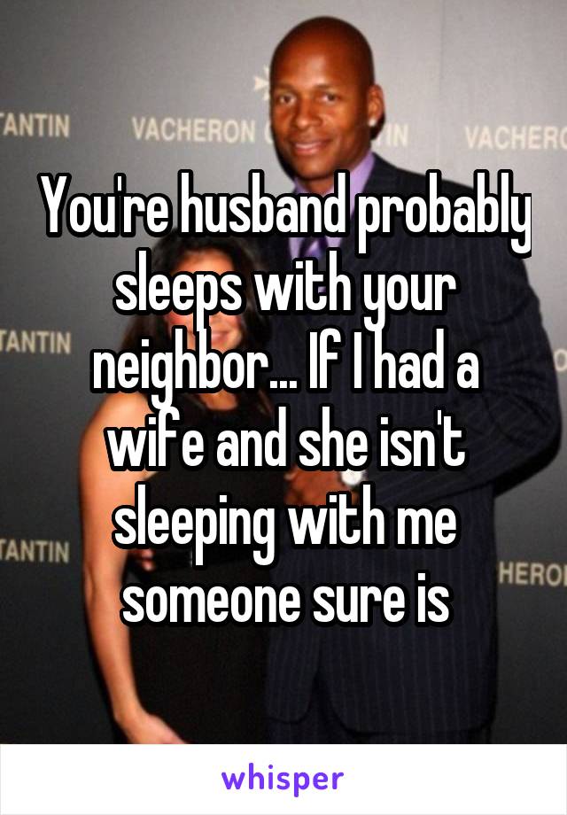 You're husband probably sleeps with your neighbor... If I had a wife and she isn't sleeping with me someone sure is