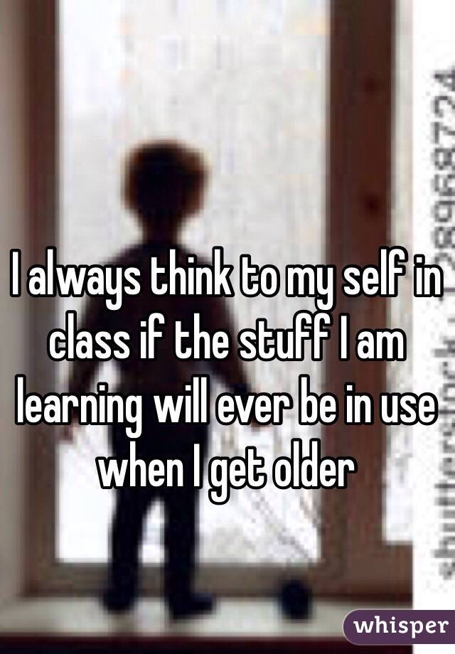 I always think to my self in class if the stuff I am learning will ever be in use when I get older 