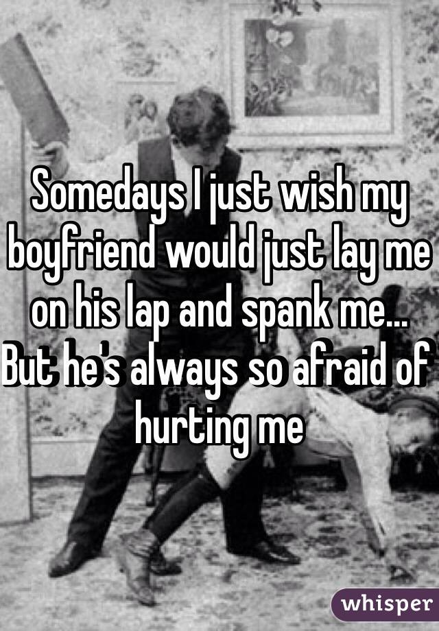 Somedays I just wish my boyfriend would just lay me on his lap and spank me... But he's always so afraid of hurting me 