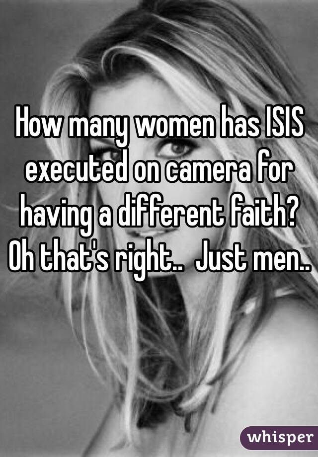 How many women has ISIS executed on camera for having a different faith? 
Oh that's right..  Just men..  
