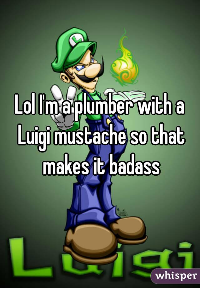 Lol I'm a plumber with a Luigi mustache so that makes it badass