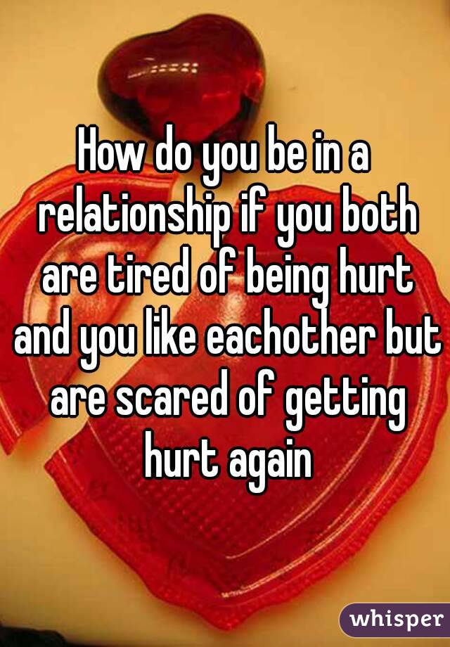 How do you be in a relationship if you both are tired of being hurt and you like eachother but are scared of getting hurt again