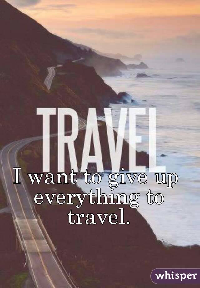 I want to give up everything to travel.