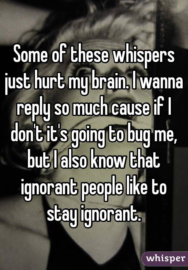 Some of these whispers just hurt my brain. I wanna reply so much cause if I don't it's going to bug me, but I also know that ignorant people like to stay ignorant. 
