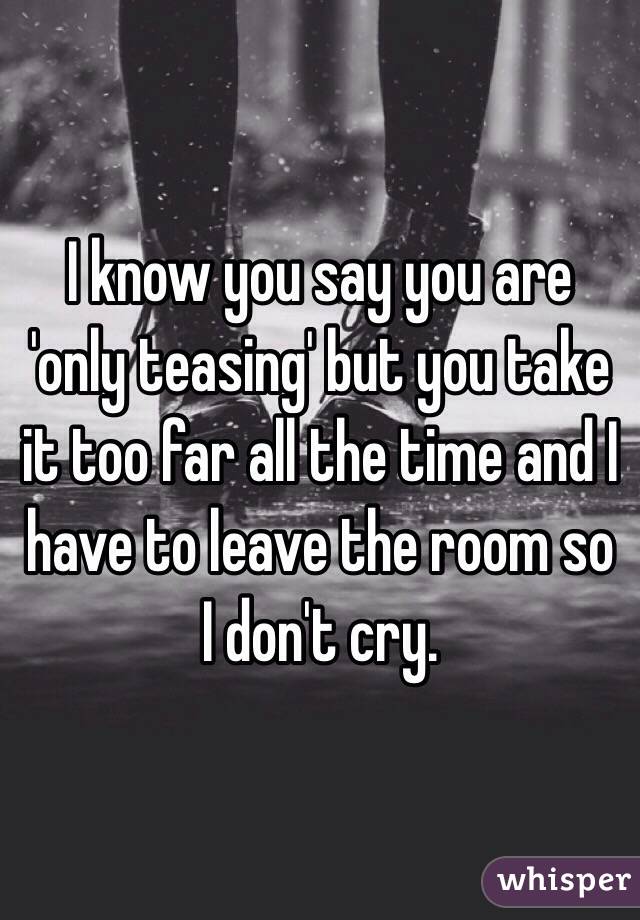I know you say you are 'only teasing' but you take it too far all the time and I have to leave the room so I don't cry.