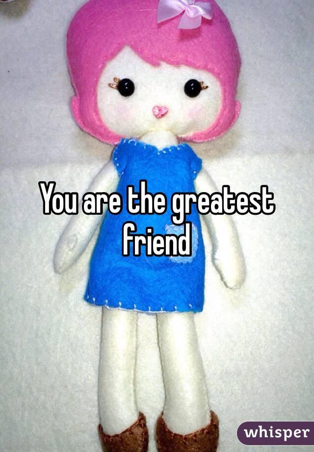 You are the greatest friend