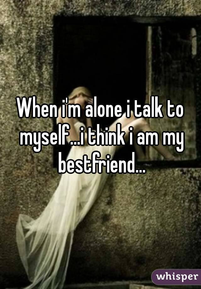 When i'm alone i talk to myself...i think i am my bestfriend...