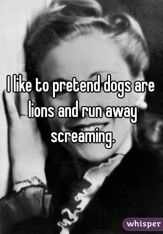 I like to pretend dogs are lions and run away screaming.