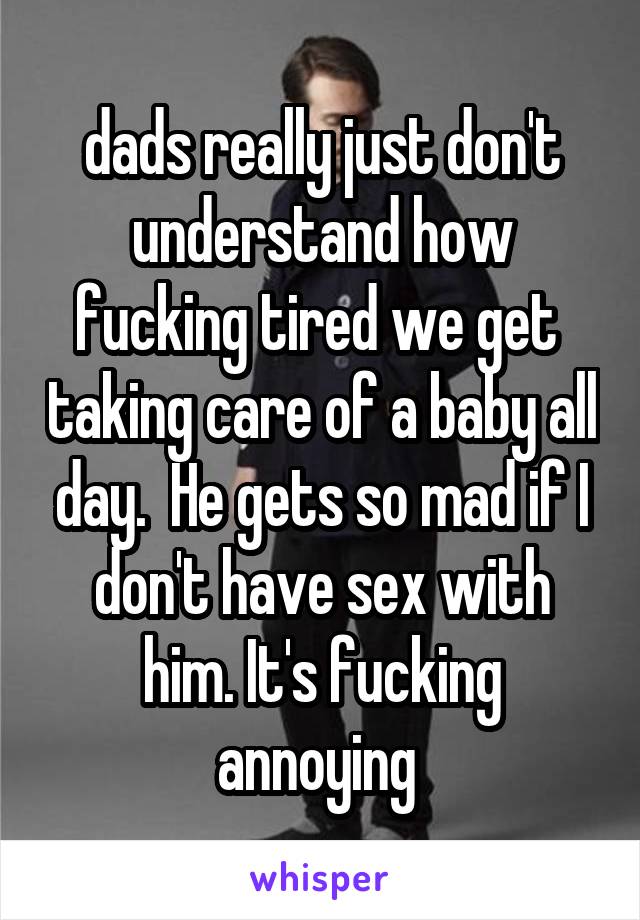 dads really just don't understand how fucking tired we get  taking care of a baby all day.  He gets so mad if I don't have sex with him. It's fucking annoying 