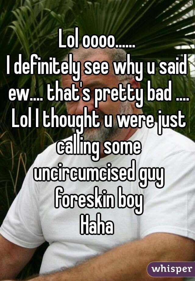 Lol oooo......
I definitely see why u said ew.... that's pretty bad .... Lol I thought u were just calling some uncircumcised guy foreskin boy
Haha