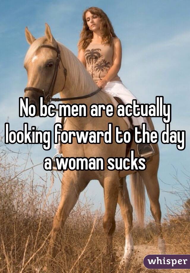 No bc men are actually looking forward to the day a woman sucks 