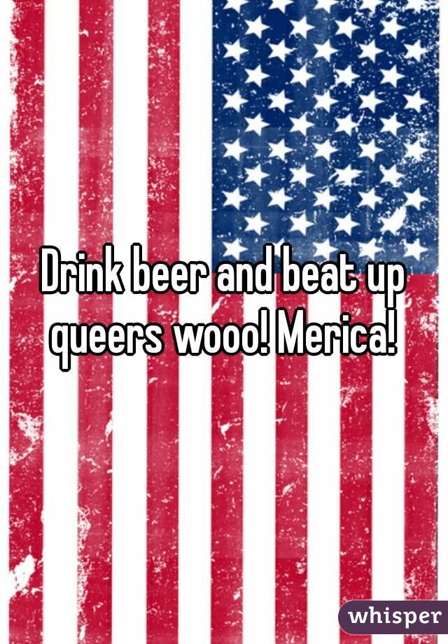 Drink beer and beat up queers wooo! Merica! 